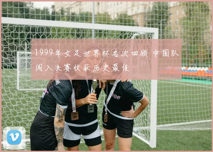 1999年女足世界杯名次回顾 中国队闯入决赛收获历史最佳