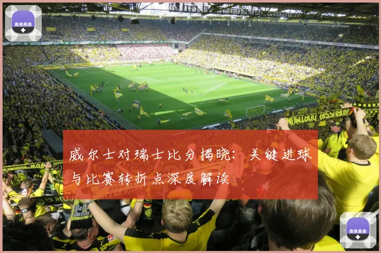 威尔士对瑞士比分揭晓：关键进球与比赛转折点深度解读