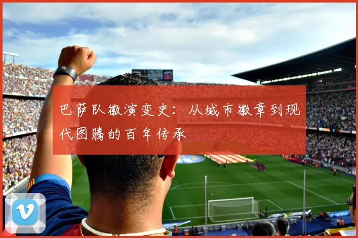 巴萨队徽演变史：从城市徽章到现代图腾的百年传承