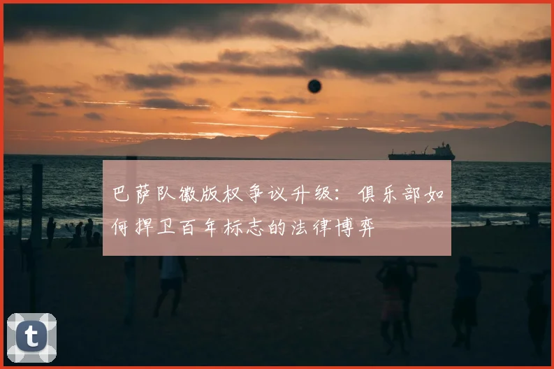 巴萨队徽版权争议升级：俱乐部如何捍卫百年标志的法律博弈