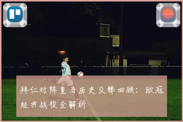 拜仁对阵皇马历史交锋回顾：欧冠经典战役全解析