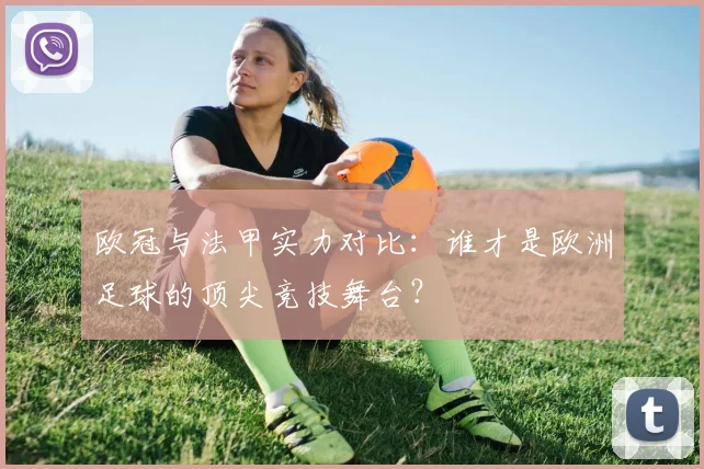 欧冠与法甲实力对比:谁才是欧洲足球的顶尖竞技舞台?