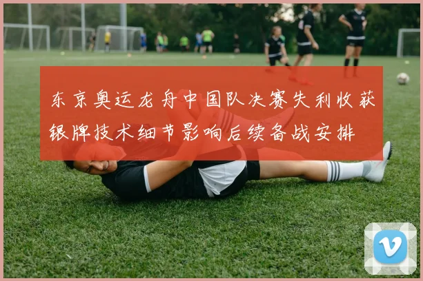 东京奥运龙舟中国队决赛失利收获银牌技术细节影响后续备战安排