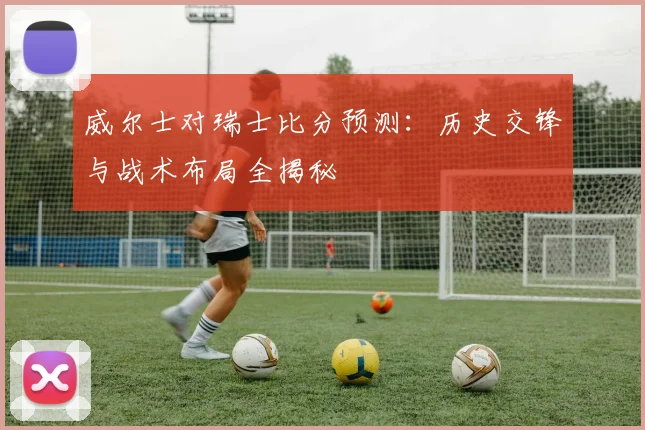 威尔士对瑞士比分预测：历史交锋与战术布局全揭秘