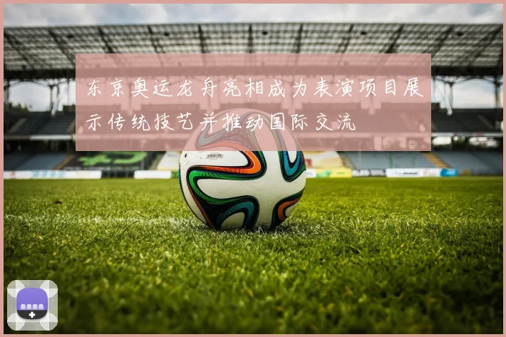 东京奥运龙舟亮相成为表演项目展示传统技艺并推动国际交流