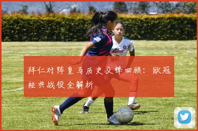 拜仁对阵皇马历史交锋回顾：欧冠经典战役全解析