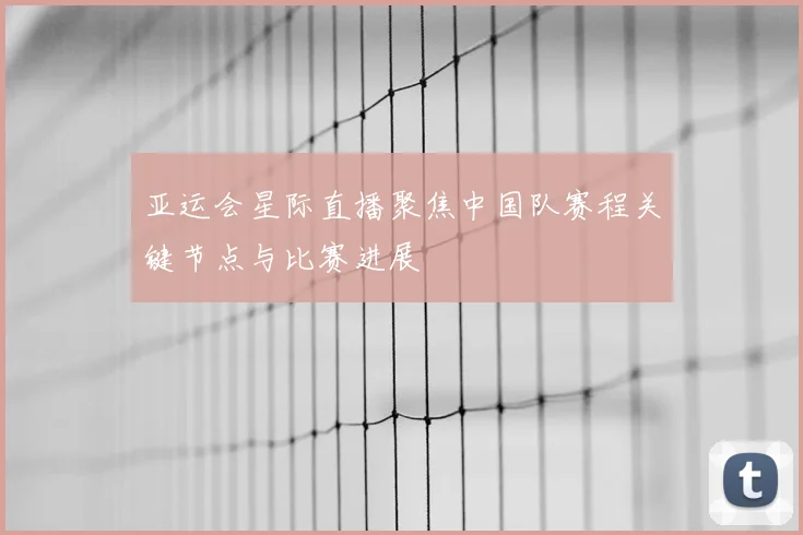 亚运会星际直播聚焦中国队赛程关键节点与比赛进展