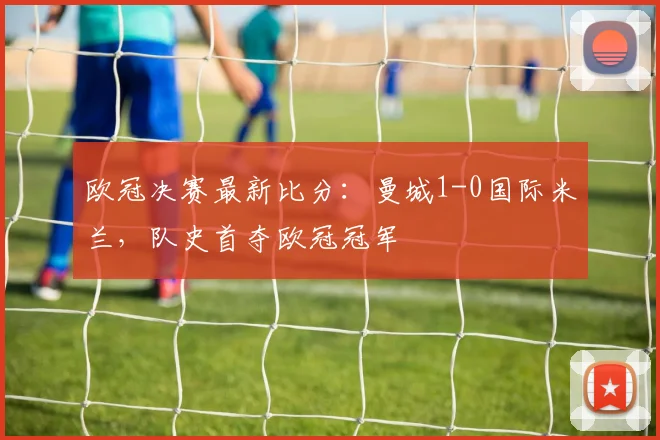 欧冠决赛最新比分:曼城1-0国际米兰,队史首夺欧冠冠军