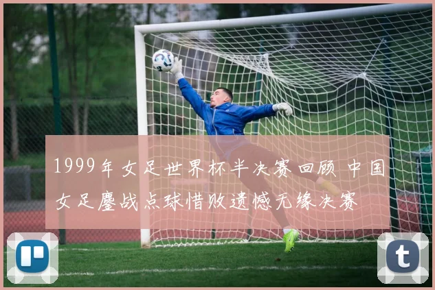 1999年女足世界杯半决赛回顾 中国女足鏖战点球惜败遗憾无缘决赛